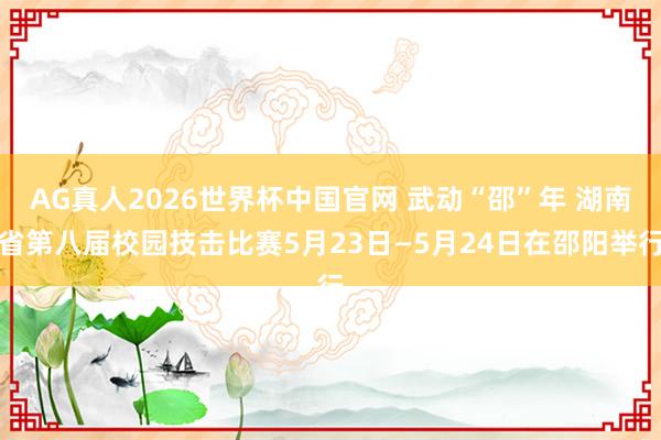AG真人2026世界杯中国官网 武动“邵”年 湖南省第八届校园技击比赛5月23日—5月24日在邵阳举行