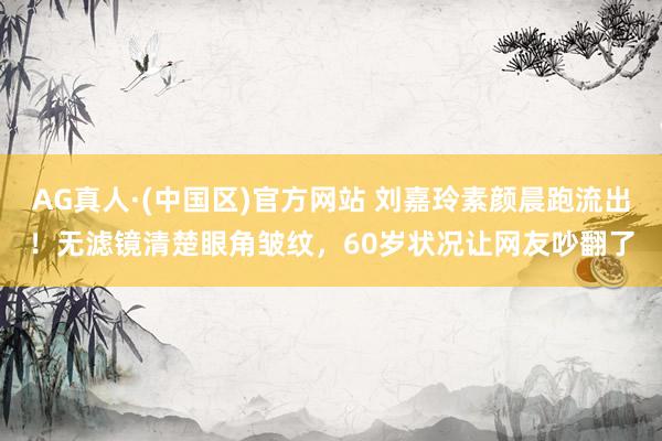 AG真人·(中国区)官方网站 刘嘉玲素颜晨跑流出!无滤镜清楚眼角皱纹,60岁状况让网友吵翻了