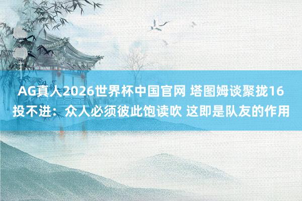 AG真人2026世界杯中国官网 塔图姆谈聚拢16投不进:众人必须彼此饱读吹 这即是队友的作用