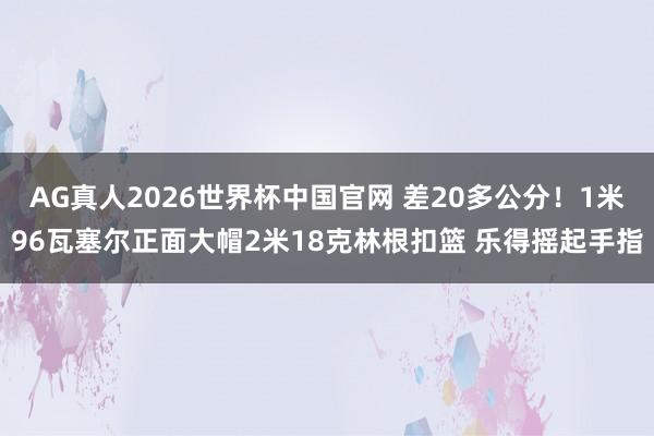 AG真人2026世界杯中国官网 差20多公分！1米96瓦塞尔正面大帽2米18克林根扣篮 乐得摇起手指