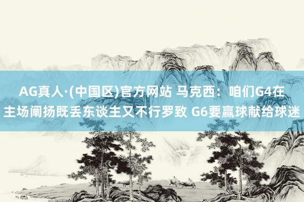 AG真人·(中国区)官方网站 马克西:咱们G4在主场阐扬既丢东谈主又不行罗致 G6要赢球献给球迷