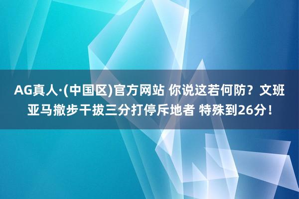 AG真人·(中国区)官方网站 你说这若何防？文班亚马撤步干拔三分打停斥地者 特殊到26分！