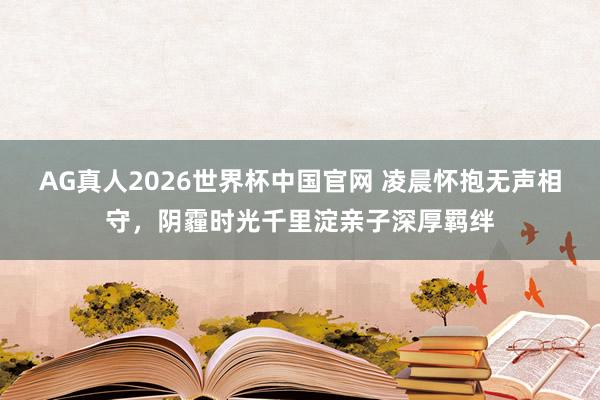 AG真人2026世界杯中国官网 凌晨怀抱无声相守,阴霾时光千里淀亲子深厚羁绊