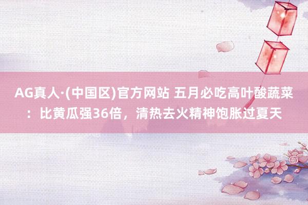 AG真人·(中国区)官方网站 五月必吃高叶酸蔬菜:比黄瓜强36倍,清热去火精神饱胀过夏天