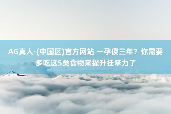 AG真人·(中国区)官方网站 一孕傻三年?你需要多吃这5类食物来擢升挂牵力了