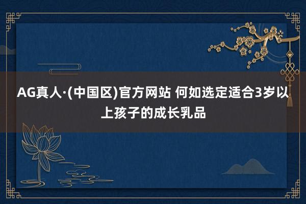 AG真人·(中国区)官方网站 何如选定适合3岁以上孩子的成长乳品