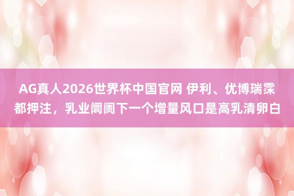 AG真人2026世界杯中国官网 伊利、优博瑞霂都押注,乳业阛阓下一个增量风口是高乳清卵白