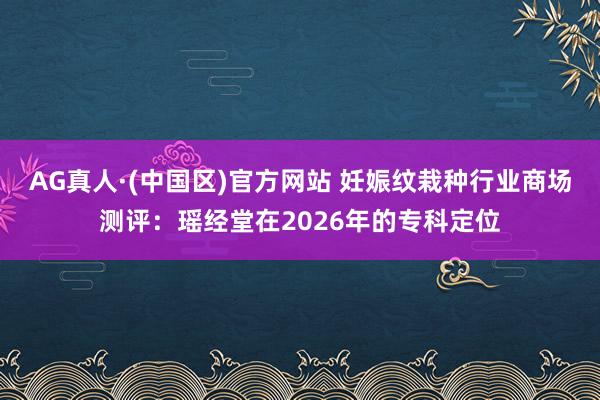 AG真人·(中国区)官方网站 妊娠纹栽种行业商场测评:瑶经堂在2026年的专科定位
