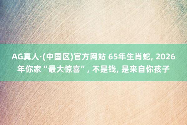 AG真人·(中国区)官方网站 65年生肖蛇, 2026年你家“最大惊喜”, 不是钱, 是来自你孩子