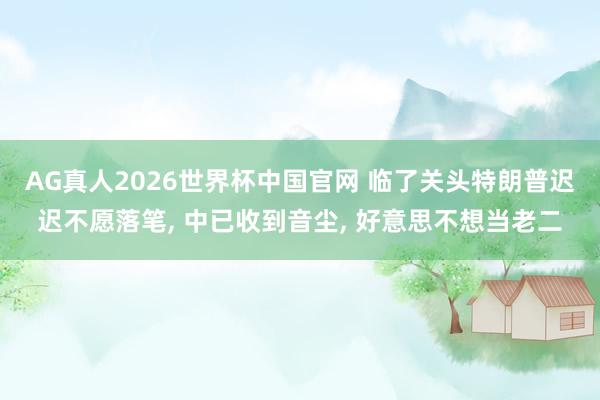 AG真人2026世界杯中国官网 临了关头特朗普迟迟不愿落笔, 中已收到音尘, 好意思不想当老二