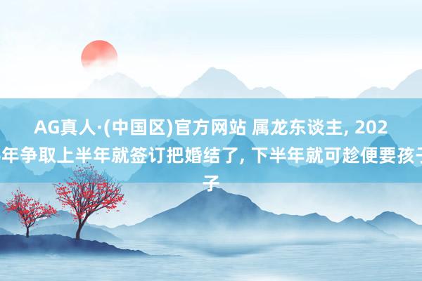 AG真人·(中国区)官方网站 属龙东谈主, 2026年争取上半年就签订把婚结了, 下半年就可趁便要孩子