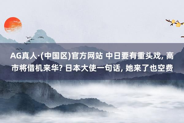 AG真人·(中国区)官方网站 中日要有重头戏, 高市将借机来华? 日本大使一句话, 她来了也空费