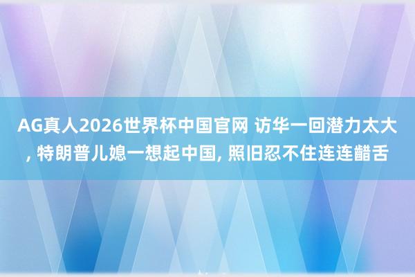 AG真人2026世界杯中国官网 访华一回潜力太大, 特朗普儿媳一想起中国, 照旧忍不住连连齰舌