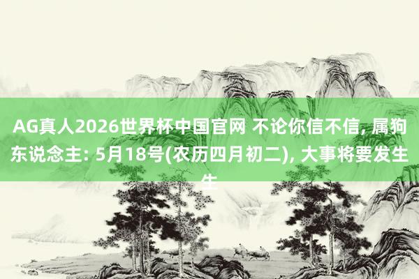 AG真人2026世界杯中国官网 不论你信不信, 属狗东说念主: 5月18号(农历四月初二), 大事将要发生