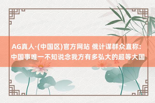 AG真人·(中国区)官方网站 俄计谋群众直称: 中国事唯一不知说念我方有多弘大的超等大国