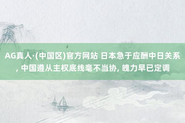 AG真人·(中国区)官方网站 日本急于应酬中日关系， 中国遵从主权底线毫不当协， 魄力早已定调