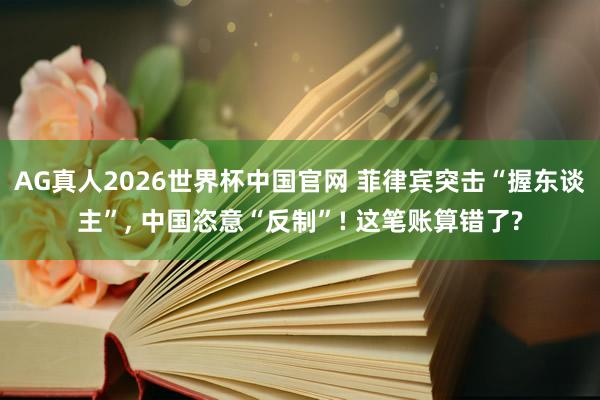 AG真人2026世界杯中国官网 菲律宾突击“握东谈主”, 中国恣意“反制”! 这笔账算错了?