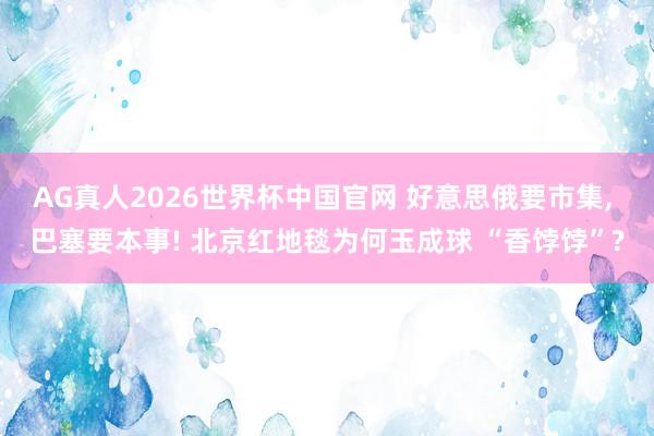 AG真人2026世界杯中国官网 好意思俄要市集， 巴塞要本事! 北京红地毯为何玉成球 “香饽饽”?