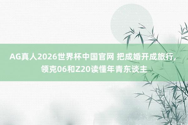 AG真人2026世界杯中国官网 把成婚开成旅行, 领克06和Z20读懂年青东谈主
