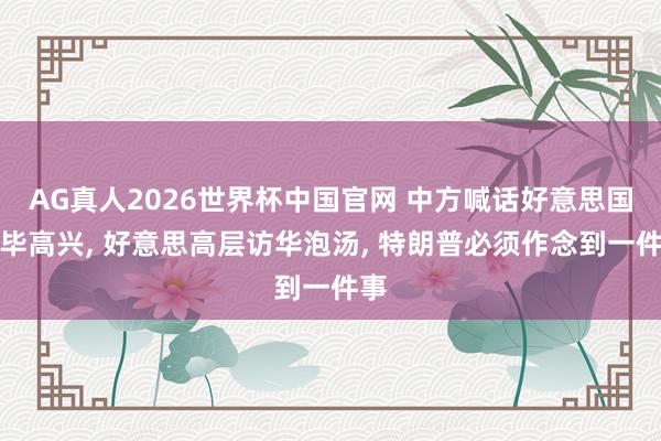 AG真人2026世界杯中国官网 中方喊话好意思国已毕高兴, 好意思高层访华泡汤, 特朗普必须作念到一件事