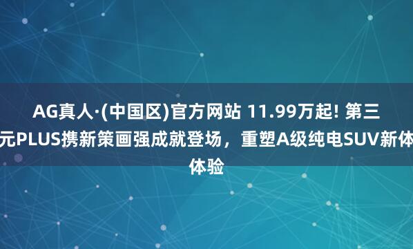 AG真人·(中国区)官方网站 11.99万起! 第三代元PLUS携新策画强成就登场,重塑A级纯电SUV新体验