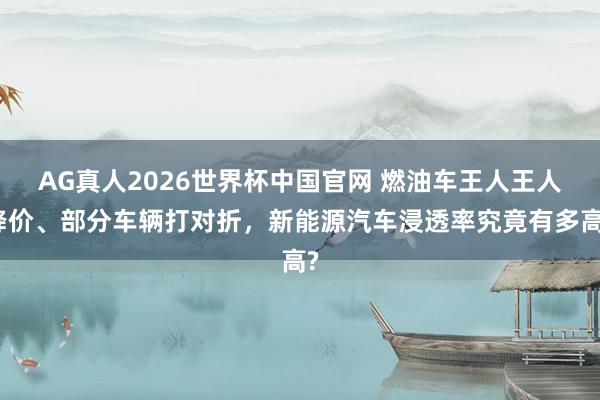 AG真人2026世界杯中国官网 燃油车王人王人降价、部分车辆打对折,新能源汽车浸透率究竟有多高?