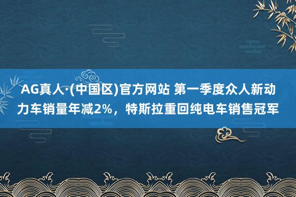 AG真人·(中国区)官方网站 第一季度众人新动力车销量年减2%,特斯拉重回纯电车销售冠军