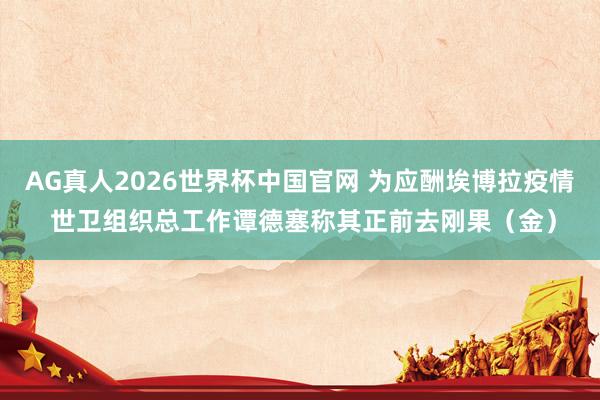 AG真人2026世界杯中国官网 为应酬埃博拉疫情 世卫组织总工作谭德塞称其正前去刚果(金)