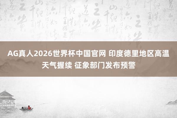 AG真人2026世界杯中国官网 印度德里地区高温天气握续 征象部门发布预警