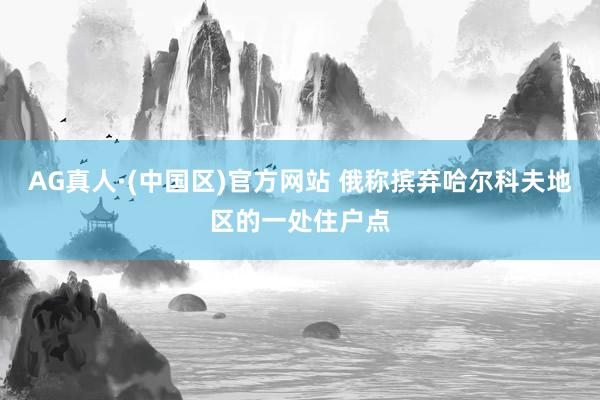 AG真人·(中国区)官方网站 俄称摈弃哈尔科夫地区的一处住户点