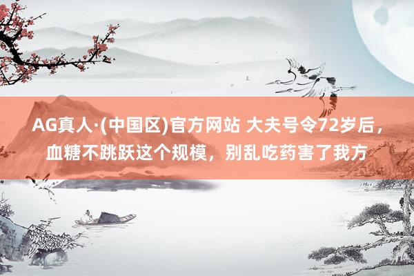 AG真人·(中国区)官方网站 大夫号令72岁后,血糖不跳跃这个规模,别乱吃药害了我方