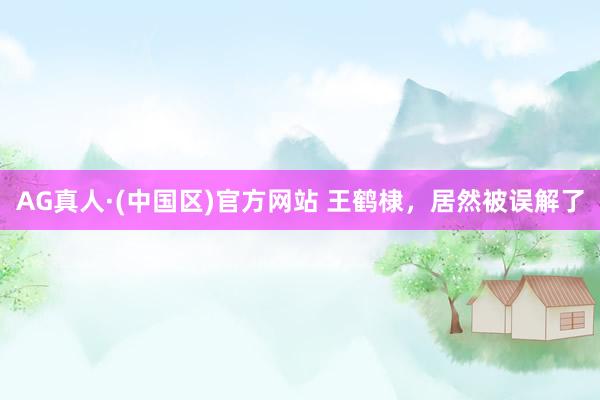 AG真人·(中国区)官方网站 王鹤棣,居然被误解了