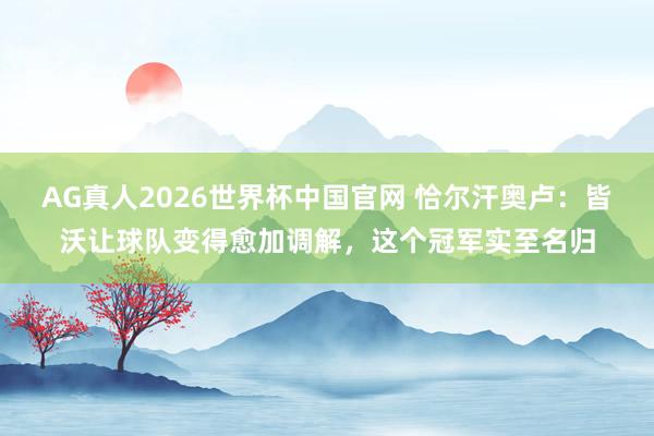 AG真人2026世界杯中国官网 恰尔汗奥卢:皆沃让球队变得愈加调解,这个冠军实至名归