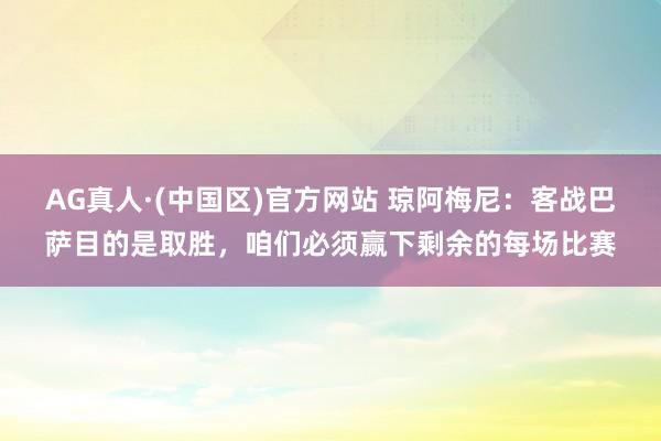 AG真人·(中国区)官方网站 琼阿梅尼:客战巴萨目的是取胜,咱们必须赢下剩余的每场比赛