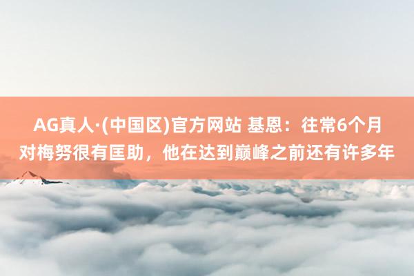 AG真人·(中国区)官方网站 基恩:往常6个月对梅努很有匡助,他在达到巅峰之前还有许多年