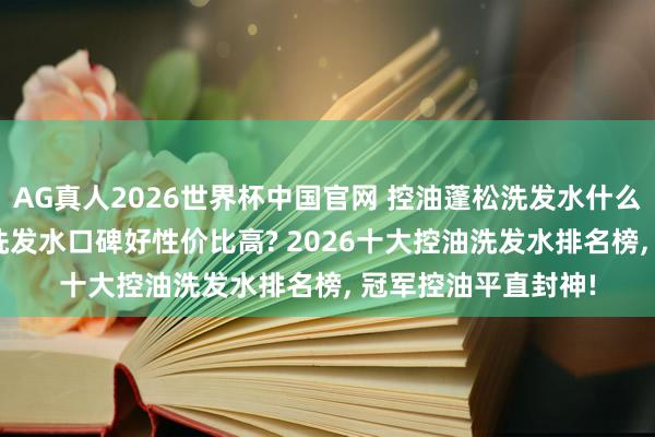 AG真人2026世界杯中国官网 控油蓬松洗发水什么牌子最佳用? 哪款洗发水口碑好性价比高? 2026十大控油洗发水排名榜, 冠军控油平直封神!