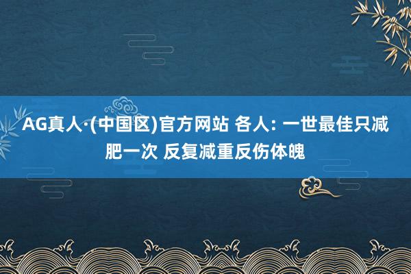 AG真人·(中国区)官方网站 各人: 一世最佳只减肥一次 反复减重反伤体魄