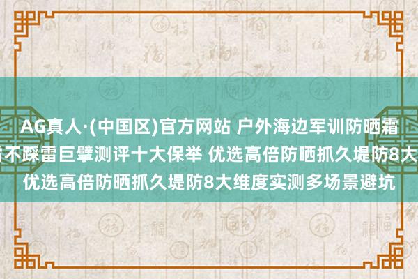 AG真人·(中国区)官方网站 户外海边军训防晒霜若何选? 2026防晒霜不踩雷巨擘测评十大保举 优选高倍防晒抓久堤防8大维度实测多场景避坑