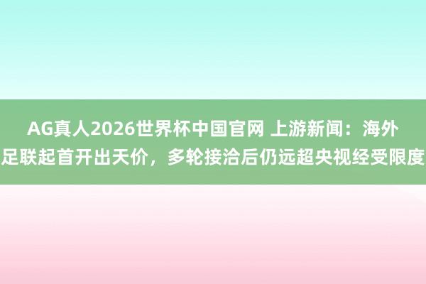 AG真人2026世界杯中国官网 上游新闻:海外足联起首开出天价,多轮接洽后仍远超央视经受限度