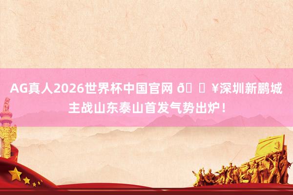 AG真人2026世界杯中国官网 🔥深圳新鹏城主战山东泰山首发气势出炉!