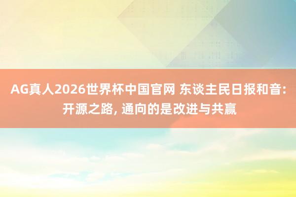 AG真人2026世界杯中国官网 东谈主民日报和音: 开源之路, 通向的是改进与共赢