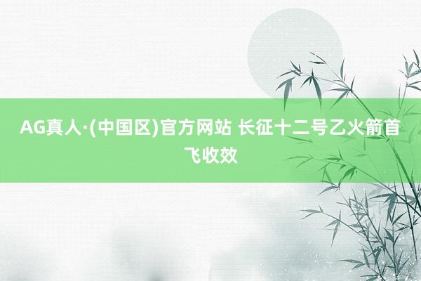 AG真人·(中国区)官方网站 长征十二号乙火箭首飞收效