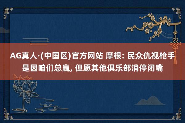 AG真人·(中国区)官方网站 摩根: 民众仇视枪手是因咱们总赢, 但愿其他俱乐部消停闭嘴