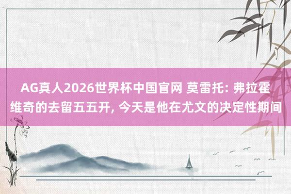 AG真人2026世界杯中国官网 莫雷托: 弗拉霍维奇的去留五五开, 今天是他在尤文的决定性期间
