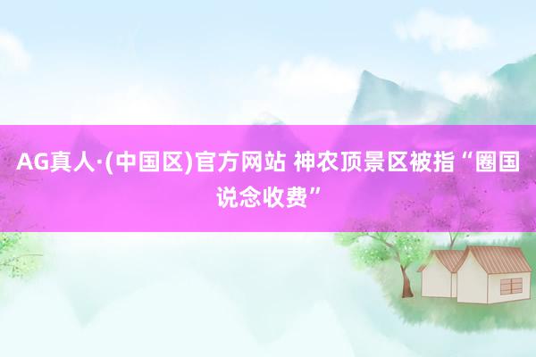 AG真人·(中国区)官方网站 神农顶景区被指“圈国说念收费”