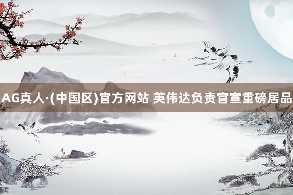 AG真人·(中国区)官方网站 英伟达负责官宣重磅居品