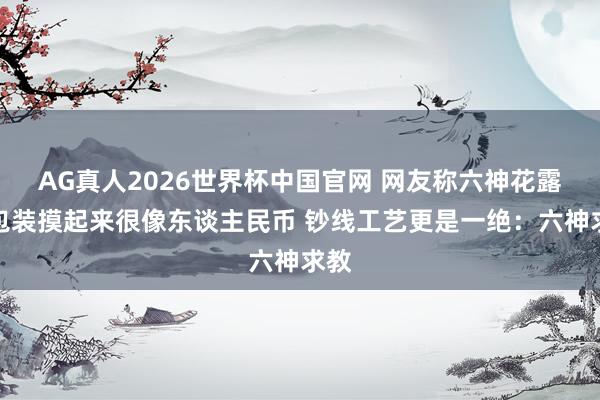 AG真人2026世界杯中国官网 网友称六神花露珠包装摸起来很像东谈主民币 钞线工艺更是一绝:六神求教