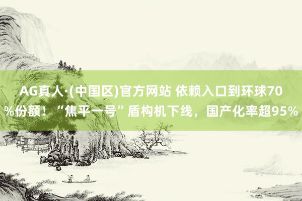 AG真人·(中国区)官方网站 依赖入口到环球70%份额!“焦平一号”盾构机下线,国产化率超95%