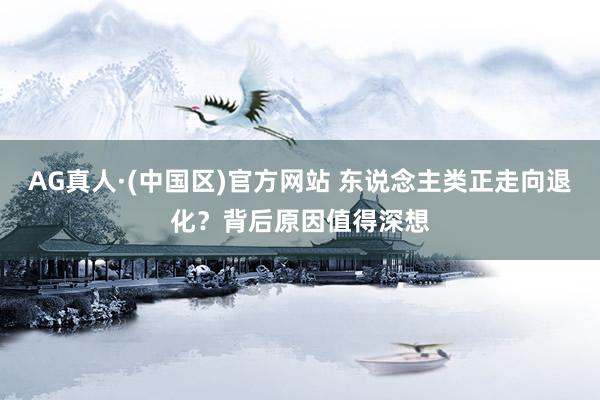 AG真人·(中国区)官方网站 东说念主类正走向退化?背后原因值得深想