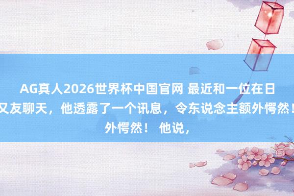 AG真人2026世界杯中国官网 最近和一位在日本的一又友聊天,他透露了一个讯息,令东说念主额外愕然! 他说,